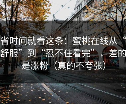 想省时间就看这条：蜜桃在线从“看着舒服”到“忍不住看完”，差的就是涨粉（真的不夸张）