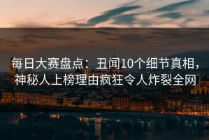 每日大赛盘点：丑闻10个细节真相，神秘人上榜理由疯狂令人炸裂全网