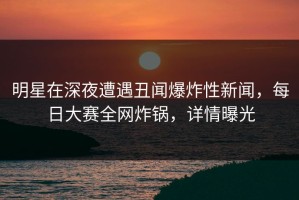 明星在深夜遭遇丑闻爆炸性新闻，每日大赛全网炸锅，详情曝光
