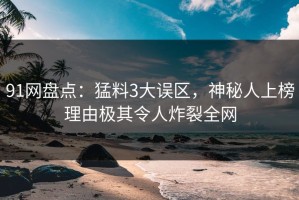 91网盘点：猛料3大误区，神秘人上榜理由极其令人炸裂全网
