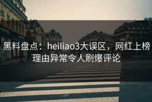 黑料盘点：heiliao3大误区，网红上榜理由异常令人刷爆评论