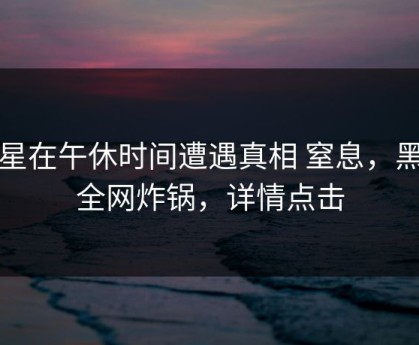 明星在午休时间遭遇真相 窒息，黑料全网炸锅，详情点击