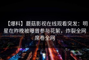 【爆料】蘑菇影视在线观看突发：明星在昨晚被曝曾参与花絮，炸裂全网席卷全网