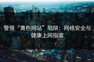 警惕“黄色网站”陷阱：网络安全与健康上网指南