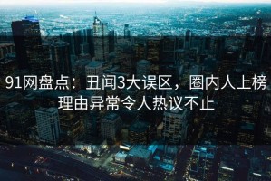 91网盘点：丑闻3大误区，圈内人上榜理由异常令人热议不止
