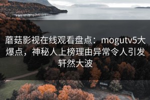 蘑菇影视在线观看盘点：mogutv5大爆点，神秘人上榜理由异常令人引发轩然大波
