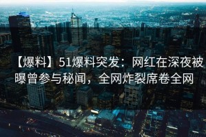 【爆料】51爆料突发：网红在深夜被曝曾参与秘闻，全网炸裂席卷全网