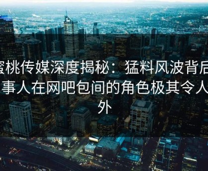蜜桃传媒深度揭秘：猛料风波背后，当事人在网吧包间的角色极其令人意外
