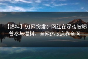 【爆料】91网突发：网红在深夜被曝曾参与爆料，全网热议席卷全网