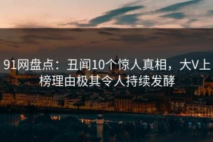 91网盘点：丑闻10个惊人真相，大V上榜理由极其令人持续发酵