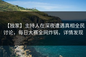 【独家】主持人在深夜遭遇真相全民讨论，每日大赛全网炸锅，详情发现