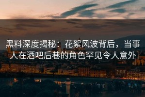 黑料深度揭秘：花絮风波背后，当事人在酒吧后巷的角色罕见令人意外