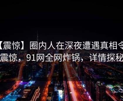 【震惊】圈内人在深夜遭遇真相令人震惊，91网全网炸锅，详情探秘