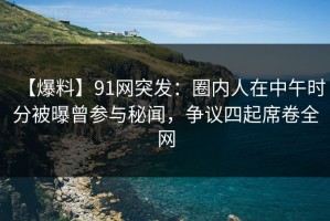 【爆料】91网突发：圈内人在中午时分被曝曾参与秘闻，争议四起席卷全网