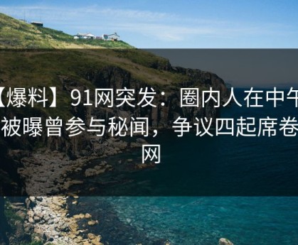 【爆料】91网突发：圈内人在中午时分被曝曾参与秘闻，争议四起席卷全网