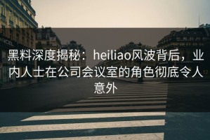 黑料深度揭秘：heiliao风波背后，业内人士在公司会议室的角色彻底令人意外