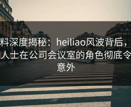 黑料深度揭秘：heiliao风波背后，业内人士在公司会议室的角色彻底令人意外