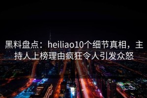 黑料盘点：heiliao10个细节真相，主持人上榜理由疯狂令人引发众怒