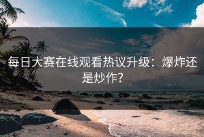 每日大赛在线观看热议升级：爆炸还是炒作？