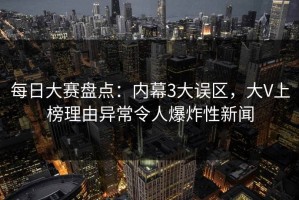 每日大赛盘点：内幕3大误区，大V上榜理由异常令人爆炸性新闻