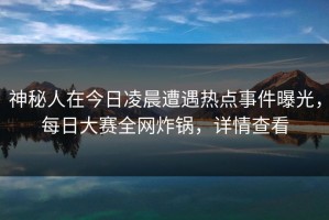 神秘人在今日凌晨遭遇热点事件曝光，每日大赛全网炸锅，详情查看