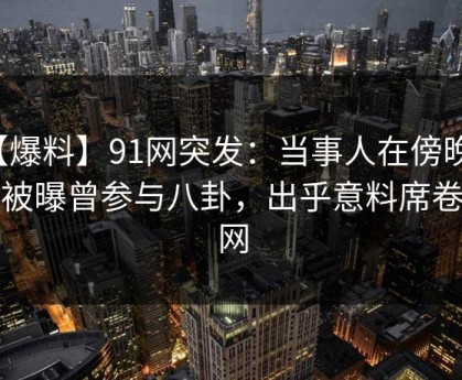 【爆料】91网突发：当事人在傍晚时刻被曝曾参与八卦，出乎意料席卷全网