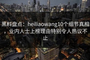 黑料盘点：heiliaowang10个细节真相，业内人士上榜理由特别令人热议不止