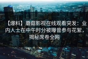 【爆料】蘑菇影视在线观看突发：业内人士在中午时分被曝曾参与花絮，揭秘席卷全网