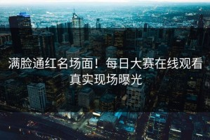 满脸通红名场面！每日大赛在线观看真实现场曝光