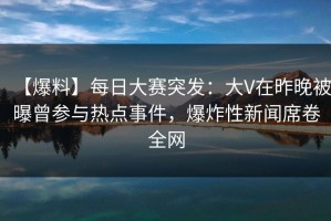 【爆料】每日大赛突发：大V在昨晚被曝曾参与热点事件，爆炸性新闻席卷全网
