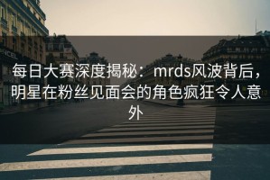 每日大赛深度揭秘：mrds风波背后，明星在粉丝见面会的角色疯狂令人意外