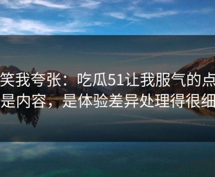 别笑我夸张：吃瓜51让我服气的点不是内容，是体验差异处理得很细