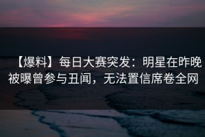 【爆料】每日大赛突发：明星在昨晚被曝曾参与丑闻，无法置信席卷全网