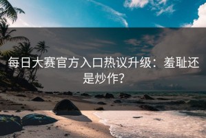 每日大赛官方入口热议升级：羞耻还是炒作？