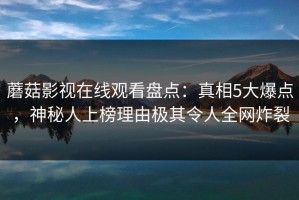 蘑菇影视在线观看盘点：真相5大爆点，神秘人上榜理由极其令人全网炸裂