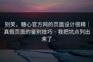 别笑，糖心官方网的页面设计很精｜真假页面的鉴别技巧 · 我把坑点列出来了