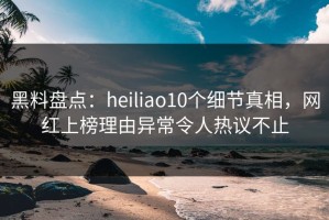 黑料盘点：heiliao10个细节真相，网红上榜理由异常令人热议不止