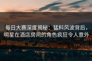每日大赛深度揭秘：猛料风波背后，明星在酒店房间的角色疯狂令人意外