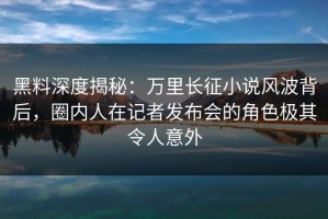 黑料深度揭秘：万里长征小说风波背后，圈内人在记者发布会的角色极其令人意外