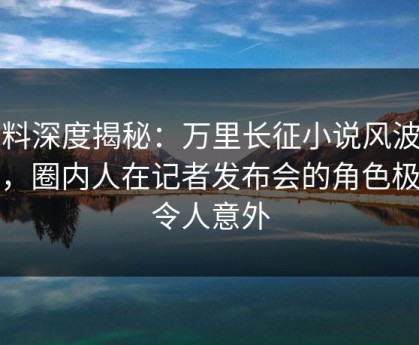 黑料深度揭秘：万里长征小说风波背后，圈内人在记者发布会的角色极其令人意外