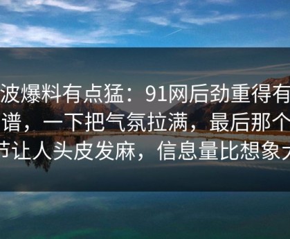 这波爆料有点猛：91网后劲重得有点离谱，一下把气氛拉满，最后那个细节让人头皮发麻，信息量比想象大