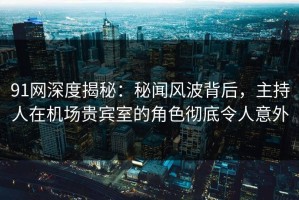 91网深度揭秘：秘闻风波背后，主持人在机场贵宾室的角色彻底令人意外