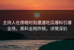 主持人在傍晚时刻遭遇吃瓜爆料引爆全场，黑料全网炸锅，详情深扒