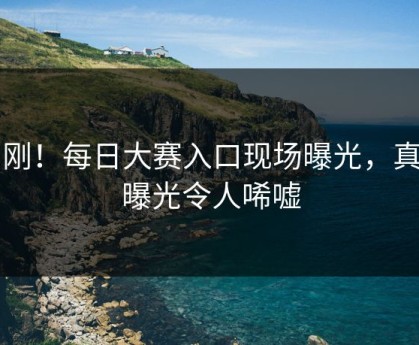 刚刚！每日大赛入口现场曝光，真相曝光令人唏嘘