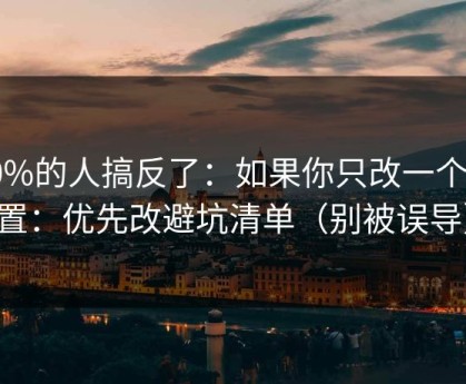 90%的人搞反了：如果你只改一个设置：优先改避坑清单（别被误导）