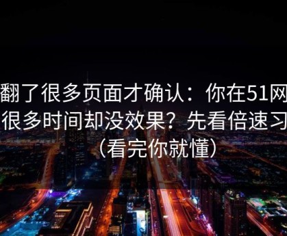 我翻了很多页面才确认：你在51网花了很多时间却没效果？先看倍速习惯（看完你就懂）