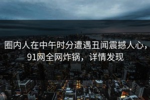 圈内人在中午时分遭遇丑闻震撼人心，91网全网炸锅，详情发现