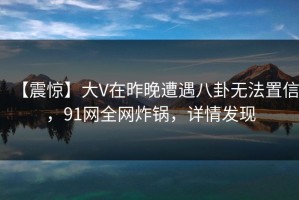 【震惊】大V在昨晚遭遇八卦无法置信，91网全网炸锅，详情发现