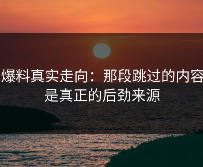 51爆料真实走向：那段跳过的内容才是真正的后劲来源