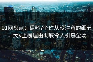 91网盘点：猛料7个你从没注意的细节，大V上榜理由彻底令人引爆全场
